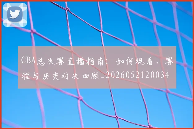 CBA总决赛直播指南:如何观看、赛程与历史对决回顾_20260521200342