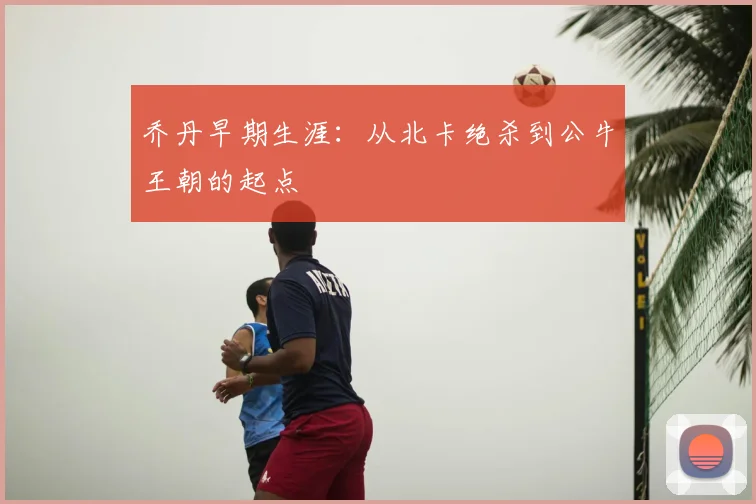 乔丹早期生涯：从北卡绝杀到公牛王朝的起点
