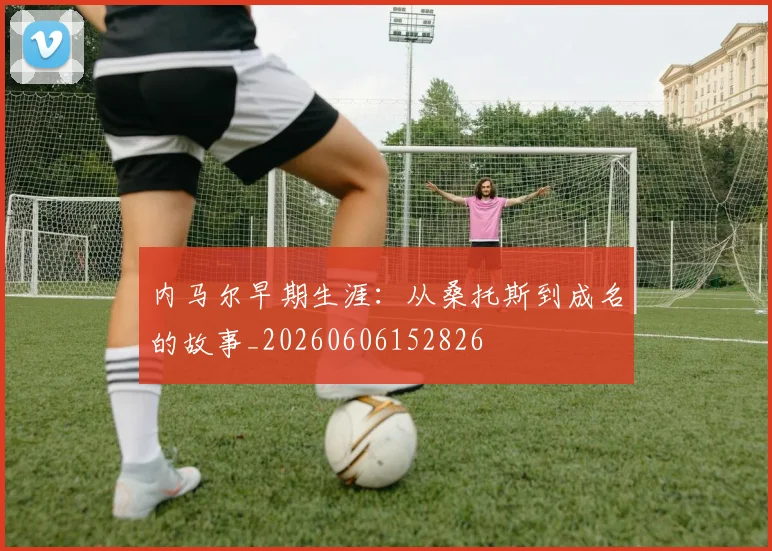 内马尔早期生涯：从桑托斯到成名的故事_20260606152826