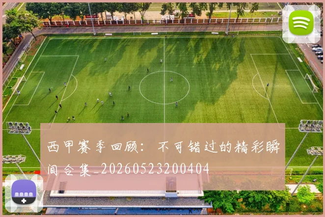 西甲赛季回顾:不可错过的精彩瞬间合集_20260523200404