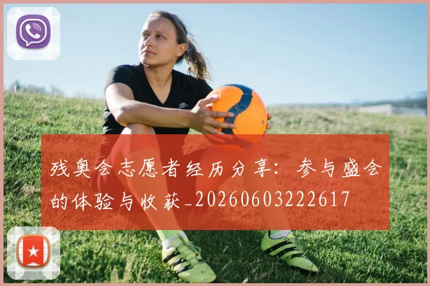残奥会志愿者经历分享：参与盛会的体验与收获_20260603222617