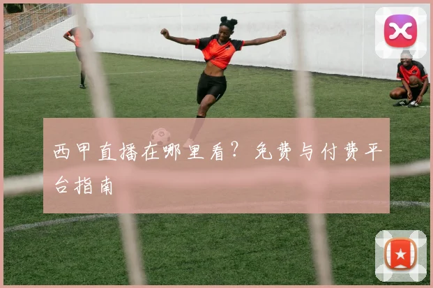 西甲直播在哪里看？免费与付费平台指南