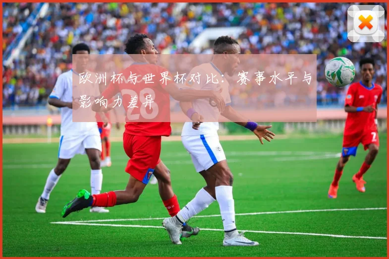 欧洲杯与世界杯对比：赛事水平与影响力差异
