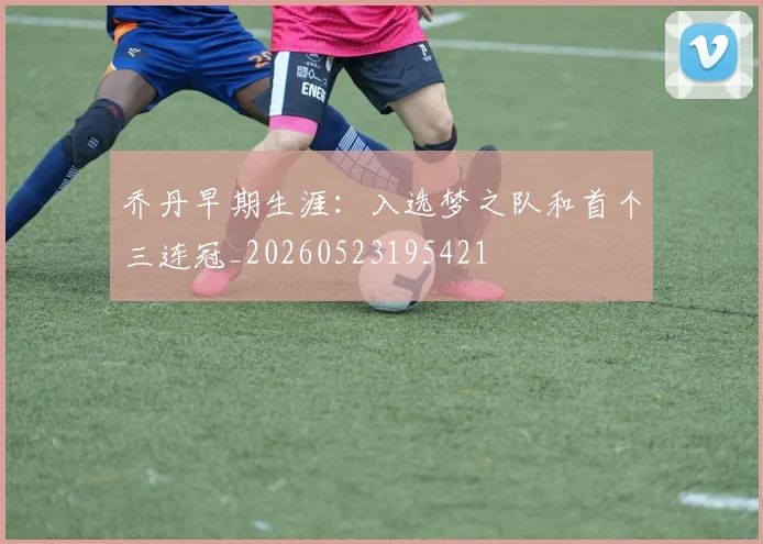 乔丹早期生涯：入选梦之队和首个三连冠_20260523195421