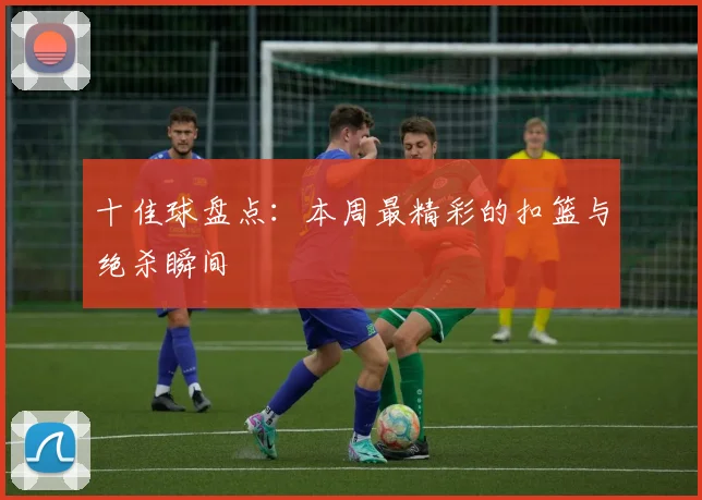 十佳球盘点:本周最精彩的扣篮与绝杀瞬间