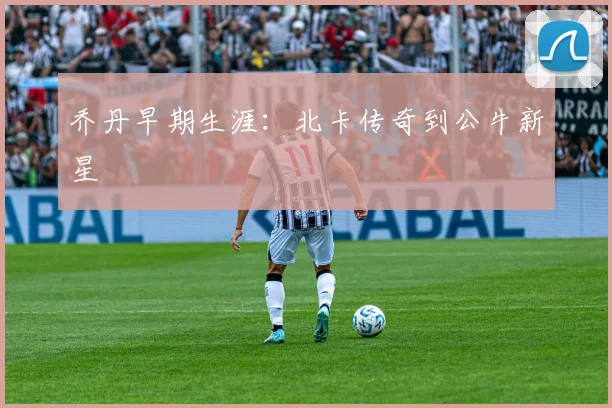 乔丹早期生涯：北卡传奇到公牛新星