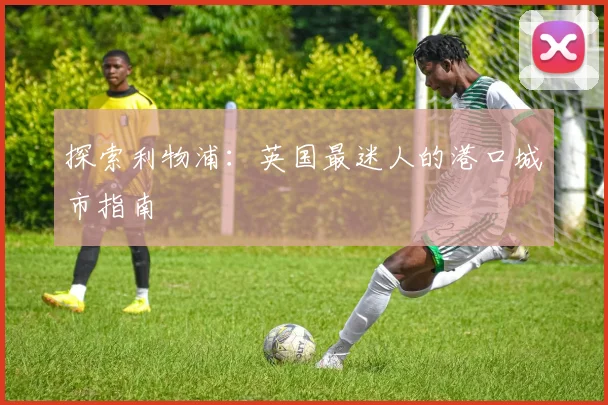 探索利物浦：英国最迷人的港口城市指南