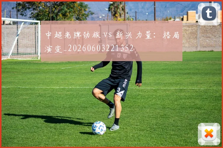 中超老牌劲旅 vs 新兴力量：格局演变_20260603221352