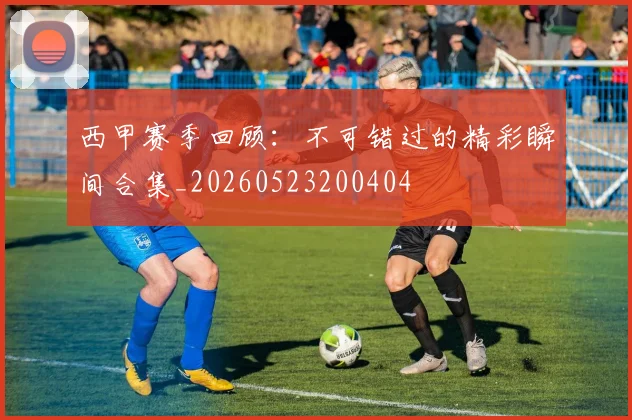 西甲赛季回顾:不可错过的精彩瞬间合集_20260523200404