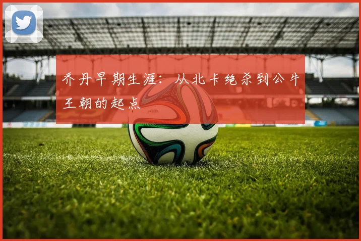 乔丹早期生涯：从北卡绝杀到公牛王朝的起点