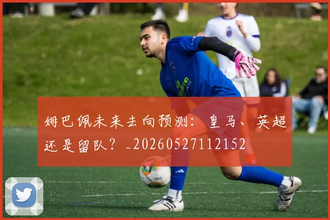 姆巴佩未来去向预测:皇马、英超还是留队?_20260527112152